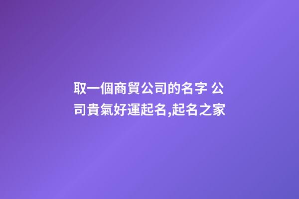 取一個商貿公司的名字 公司貴氣好運起名,起名之家-第1張-公司起名-玄機派